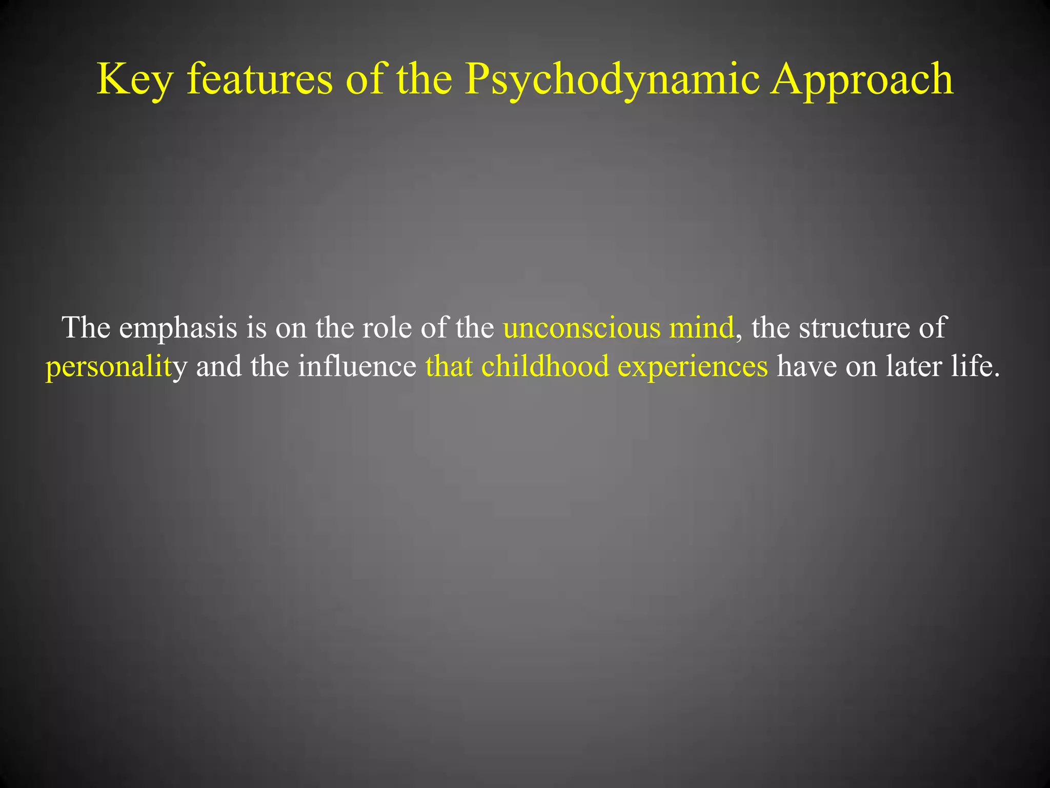 Key features of the Psychodynamic Approach

The emphasis is on the role of the unconscious mind, the structure of
personality and the influence that childhood experiences have on later life.

 