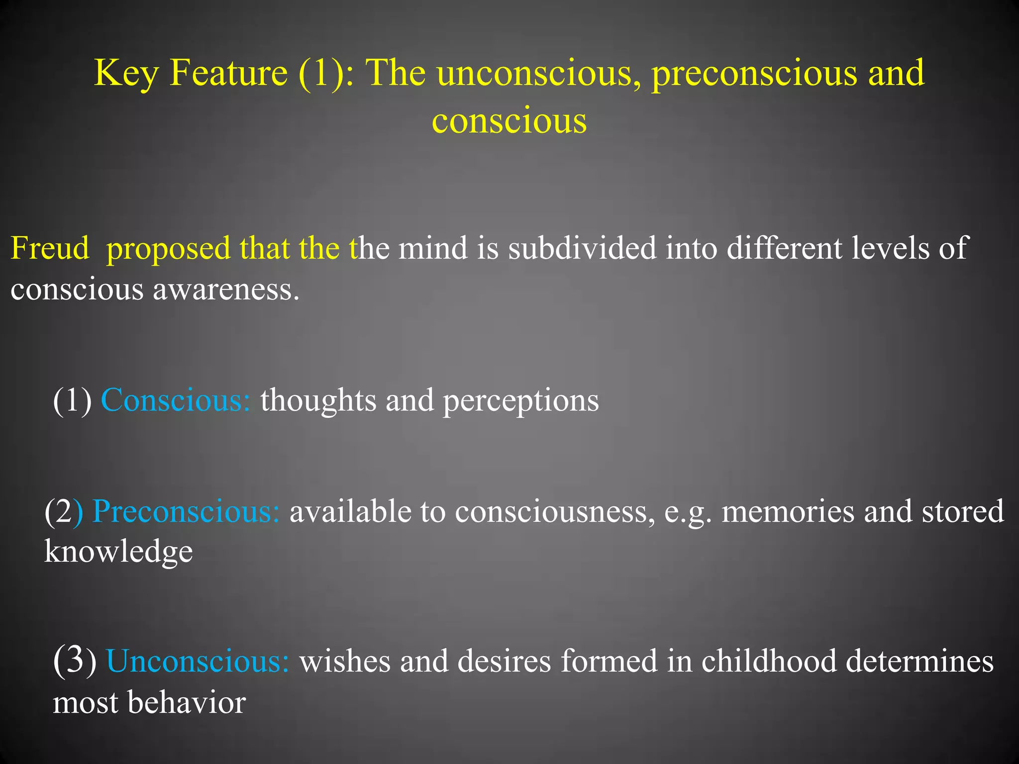 Key Feature (1): The unconscious, preconscious and
conscious
Freud proposed that the the mind is subdivided into different levels of
conscious awareness.
(1) Conscious: thoughts and perceptions
(2) Preconscious: available to consciousness, e.g. memories and stored
knowledge

(3) Unconscious: wishes and desires formed in childhood determines
most behavior

 