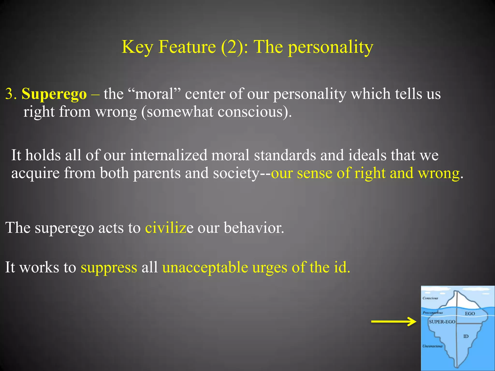 Key Feature (2): The personality
3. Superego – the ―moral‖ center of our personality which tells us
right from wrong (somewhat conscious).
It holds all of our internalized moral standards and ideals that we
acquire from both parents and society--our sense of right and wrong.
The superego acts to civilize our behavior.
It works to suppress all unacceptable urges of the id.

 