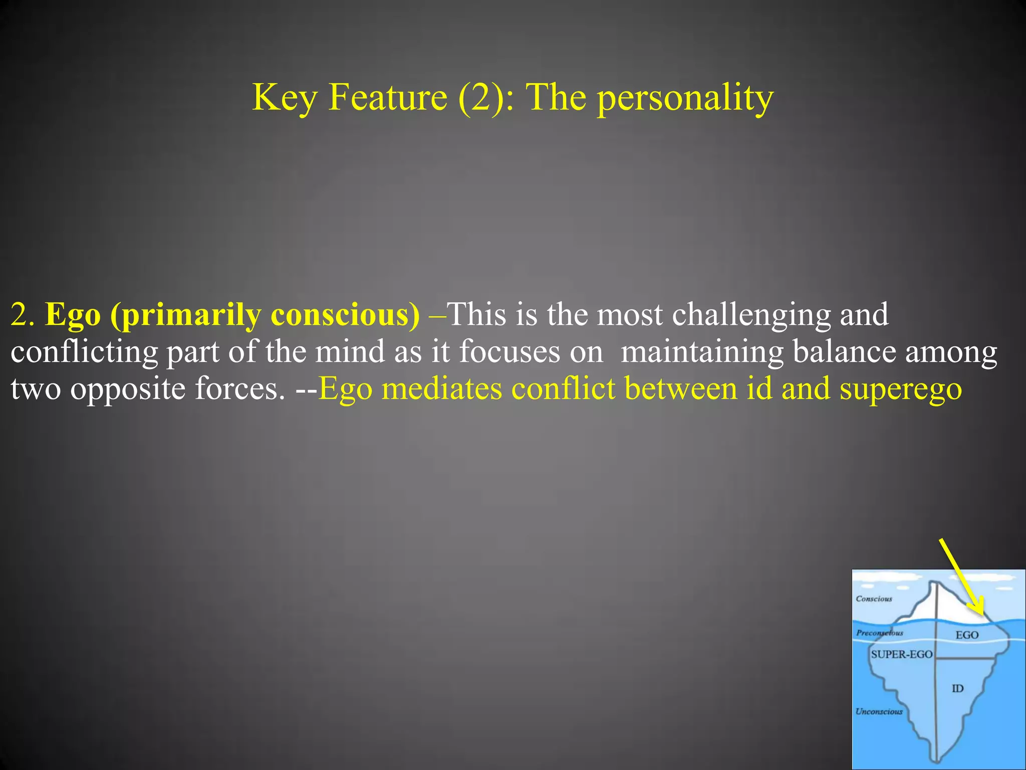 Key Feature (2): The personality

2. Ego (primarily conscious) –This is the most challenging and
conflicting part of the mind as it focuses on maintaining balance among
two opposite forces. --Ego mediates conflict between id and superego

 