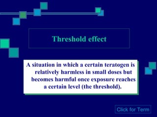 Threshold effect A situation in which a certain teratogen is relatively harmless in small doses but becomes harmful once exposure reaches a certain level (the threshold).  Click for Term 
