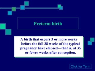 Preterm birth A birth that occurs 3 or more weeks before the full 38 weeks of the typical pregnancy have elapsed—that is, at 35 or fewer weeks after conception. Click for Term 