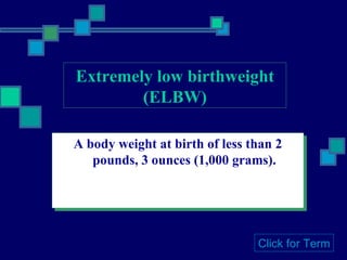 Extremely low birthweight (ELBW) A body weight at birth of less than 2 pounds, 3 ounces (1,000 grams). Click for Term 