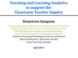 Teaching and Learning Analytics
to support the
Classroom Teacher Inquiry
Demetrios Sampson
PhD(ElectEng) (Essex), PgDip (Essex), BEng/MEng(Elec) (DUTH), CEng
Golden Core Member IEEE Computer Society, Senior Member IEEE
Chair IEEE Technical Committee on Learning Technologies
Editor-in-Chief, Educational Technology & Society Journal
Professor of Learning Technologies & Director of Research
School of Education | Humanities Faculty
Curtin University, Australia
April 2017
 