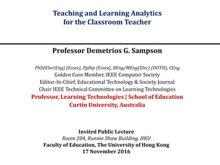 Invited Public Lecture
Room 204, Runme Shaw Building, HKU
Faculty of Education, The University of Hong Kong
17 November 2016
Teaching and Learning Analytics
for the Classroom Teacher
Professor Demetrios G. Sampson
PhD(ElectEng) (Essex), PgDip (Essex), BEng/MEng(Elec) (DUTH), CEng
Golden Core Member, IEEE Computer Society
Editor-In-Chief, Educational Technology & Society Journal
Chair IEEE Technical Committee on Learning Technologies
Professor, Learning Technologies | School of Education
Curtin University, Australia
 