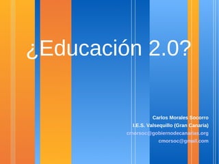 ¿Educación 2.0?

                   Carlos Morales Socorro
           I.E.S. Valsequillo (Gran Canaria)
         cmorsoc@gobiernodecanarias.org
                      cmorsoc@gmail.com
 