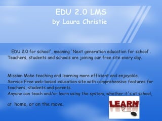 EDU 2.0 LMS by Laura Christie  EDU 2.0 for school', meaning 'Next generation education for school'. Teachers, students and schools are joining our free site every day. Mission Make teaching and learning more efficient and enjoyable.  Service Free web-based education site with comprehensive features for teachers, students and parents.  Anyone can teach and/or learn using the system, whether it's at school, at   home, or on the move.  