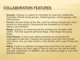 COLLABORATION FEATURES
   Groups: A group is a place for members to meet and collaborate.
    Examples include study groups, interest groups, school groups, and
    class groups
   Forum: Several areas of the site, such as classes and groups, have
    forums for discussions. Discussions are threaded so it's easy to
    follow a conversation.
   Blogs: A blog is an online journal for sharing your thoughts with
    others. This site supports personal blogs, class blogs and group
    blogs.
   Chat Rooms: A chat room allows members to exchange text
    messages in real time. Classes and groups have their own private
    chat rooms. You can also initiate a chat directly with a user if they are
    online
   Wikis: A wiki is a collection of pages that more than one person can
    edit. The history for each page is kept so that you can see the edits
    and who made them. In addition, you can restore a page to one of its
    previous versions.
 