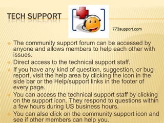 TECH SUPPORT
                                         773support.com


   The community support forum can be accessed by
    anyone and allows members to help each other with
    issues.
   Direct access to the technical support staff.
   If you have any kind of question, suggestion, or bug
    report, visit the help area by clicking the icon in the
    side bar or the Help/support links in the footer of
    every page.
   You can access the technical support staff by clicking
    on the support icon. They respond to questions within
    a few hours during US business hours.
   You can also click on the community support icon and
    see if other members can help you.
 