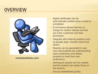 OVERVIEW
                            Digital certificates can be
                             automatically created when a class is
                             completed.
                            E-commerce allows teachers to
                             charge for certain classes and lets
                             you track customers and their
                             purchases.
                            Integrate with external systems such
                             as google apps, moodle import and
                             others.
                            Reports can be generated to see
                             how well students are understanding
                             each profeciency and allows
                             students to track their own
    moneytools4you.com       profeciency.
                            Self-paced classes can be created
                             and the student can easily focus on
                             the lessons.
                            Groups established quickly.
 