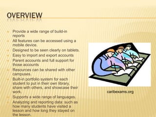 OVERVIEW
   Provide a wide range of build-in
    reports
   All features can be accessed using a
    mobile device.
   Designed to be seen clearly on tablets.
   Easy to import and export accounts
   Parent accounts and full support for
    those accounts
   Resources can be shared with other
    campuses.
   Built-in portfolio system for each
    student to put in their own library,
    share with others, and showcase their
    work.                                     caribexams.org
   Supports a wide range of languages.
   Analyzing and reporting data: such as
    how many students have visited a
    lesson and how long they stayed on
    the lesson.
 