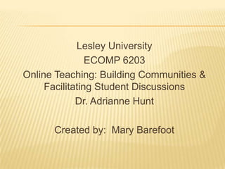 Lesley University
                ECOMP 6203
Online Teaching: Building Communities &
     Facilitating Student Discussions
             Dr. Adrianne Hunt

      Created by: Mary Barefoot
 