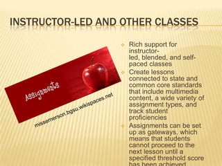 INSTRUCTOR-LED AND OTHER CLASSES
                     Rich support for
                      instructor-
                      led, blended, and self-
                      paced classes
                     Create lessons
                      connected to state and
                      common core standards
                      that include multimedia
                      content, a wide variety of
                      assignment types, and
                      track student
                      proficiencies
                     Assignments can be set
                      up as gateways, which
                      means that students
                      cannot proceed to the
                      next lesson until a
                      specified threshold score
 