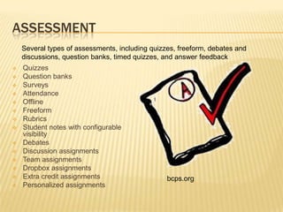 ASSESSMENT
    Several types of assessments, including quizzes, freeform, debates and
    discussions, question banks, timed quizzes, and answer feedback
   Quizzes
   Question banks
   Surveys
   Attendance
   Offline
   Freeform
   Rubrics
   Student notes with configurable
    visibility
   Debates
   Discussion assignments
   Team assignments
   Dropbox assignments
   Extra credit assignments                     bcps.org
   Personalized assignments
 