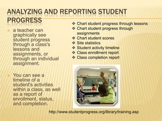 ANALYZING AND REPORTING STUDENT
PROGRESS          Chart student progress through lessons
                                   Chart student progress through
   a teacher can
    graphically see                 assignments
    student progress               Chart student scores
    through a class's              Site statistics
    lessons and                    Student activity timeline
    assignments, or                Class enrollment report
    through an individual          Class completion report
    assignment.

   You can see a
    timeline of a
    student's activities
    within a class, as well
    as a report of
    enrollment, status,
    and completion.
                     http://www.studentprogress.org/library/training.asp
 