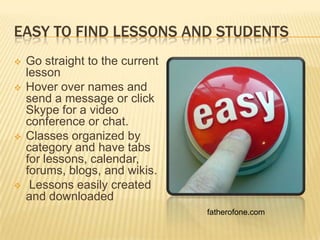 EASY TO FIND LESSONS AND STUDENTS
   Go straight to the current
    lesson
   Hover over names and
    send a message or click
    Skype for a video
    conference or chat.
   Classes organized by
    category and have tabs
    for lessons, calendar,
    forums, blogs, and wikis.
    Lessons easily created
    and downloaded
                                 fatherofone.com
 