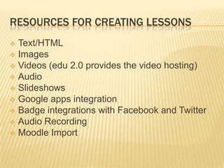 RESOURCES FOR CREATING LESSONS
 Text/HTML
 Images
 Videos (edu 2.0 provides the video hosting)
 Audio
 Slideshows
 Google apps integration
 Badge integrations with Facebook and Twitter
 Audio Recording
 Moodle Import
 