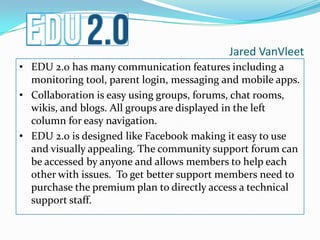 Jared VanVleet
• EDU 2.0 has many communication features including a
  monitoring tool, parent login, messaging and mobile apps.
• Collaboration is easy using groups, forums, chat rooms,
  wikis, and blogs. All groups are displayed in the left
  column for easy navigation.
• EDU 2.0 is designed like Facebook making it easy to use
  and visually appealing. The community support forum can
  be accessed by anyone and allows members to help each
  other with issues. To get better support members need to
  purchase the premium plan to directly access a technical
  support staff.
 