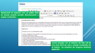 Aparecerá un espacio con un editor html
en donde podrás escribir directamente o
copiar contenido: .
Como puedes ver el sistema de Edu 2.0 es uno muy
fácil de usar y añadir contenido en el mismo
no requiere de ninguna destreza especial.
Como puedes ver el sistema de Edu 2.0 es
uno muy fácil de usar y añadir contenido en
el mismo no requiere de ninguna destreza
especial.
 