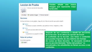 Puedes añadir una nueva
imagen que represente mejor
la lección.
Después de eso comienzas a añadir las secciones
de la lección. Se te ofrece la opción de incluir
el contenido de la lección, una tarea o contenido
que puedas importar de otro sistema de manejo
de cursos en línea (Scorm). Es necesario recalcar
que la sección llamada “Notas del profesor” es
una privada y los estudiantes no tienen acceso a ese
contenido.
 