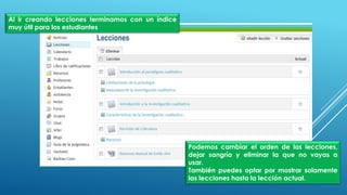 Al ir creando lecciones terminamos con un índice
muy útil para los estudiantes
Podemos cambiar el orden de las lecciones,
dejar sangría y eliminar la que no vayas a
usar.
También puedes optar por mostrar solamente
las lecciones hasta la lección actual.
 