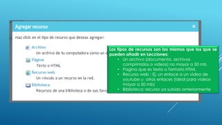 Los tipos de recursos son los mismos que los que se
pueden añadir en Lecciones:
• Un archivo (documento, archivos
comprimidos o videos) no mayor a 50 mb
• Pagina que es texto o formato HTML
• Recurso web : Ej. un enlace a un video de
youtube u otros enlaces (ideal para videos
mayor a 50 mb)
• Biblioteca: recurso ya subido anteriormente
 
