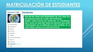 MATRICULACIÓN DE ESTUDIANTES
Una de las cosas mas importantes de una clase son
las personas para las cuales esta destinada.
Existen varias formas de matricular un estudiantes;
pero como en este sitio todos los alumnos que estén
matriculados en la institución lo esta también en el
aula virtual, vamos a ver solo dos formas.
 