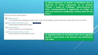 La menos laboriosa es decirle al estudiante que se
matricule el mismo ingresando en la pestaña
“Clases” y luego al “Catálogo” seleccionando la
clase correspondiente e ingresando el código en
caso que hayamos configurado nuestra clase de esa
forma.
La segunda forma es haciendo click en la segunda
opción y seleccionar a los alumnos que pertenecen
a la clase
 