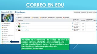 CORREO EN EDU
Mediante la herramienta de correo de Edu 2.0
puedes comunicarte tanto con el profesor como
con los estudiantes del curso. Para comunicarte con
los estudiantes del cursos seleccionas la
pestaña de “Estudiantes”:
 