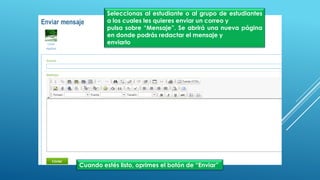 Seleccionas al estudiante o al grupo de estudiantes
a los cuales les quieres enviar un correo y
pulsa sobre “Mensaje”. Se abrirá una nueva página
en donde podrás redactar el mensaje y
enviarlo
Cuando estés listo, oprimes el botón de “Enviar”
 