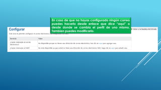 En caso de que no hayas configurado ningún correo
puedes hacerlo desde enlace que dice “aqui” o
desde donde se cambia el perfil de uno mismo.
Tambien puedes modificarlo.
 