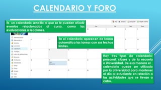 Es un calendario sencillo al que se le pueden añadir
eventos relacionados al curso, como las
evaluaciones o lecciones.
En el calendario aparecen de forma
automática las tareas con sus fechas
límites.
Hay tres tipos de calendario:
personal, clases y de la escuela
o Universidad. De esa manera el
calendario puede ser utilizado
por la Universidad para mantener
al día al estudiante en relación a
las actividades que se llevan a
cabo.
CALENDARIO Y FORO
 
