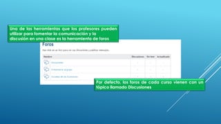 Una de las herramientas que los profesores pueden
utilizar para fomentar la comunicación y la
discusión en una clase es la herramienta de foros
Por defecto, los foros de cada curso vienen con un
tópico llamado Discusiones
 