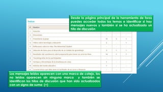 Desde la página principal de la herramienta de foros
puedes acceder todos los temas e identificar si hay
mensajes nuevos y también si se ha actualizado un
hilo de discusión
Los mensajes leídos aparecen con una marca de cotejo, los
no leídos aparecen sin ninguna marca y también se
identifican los hilos de discusión que han sido actualizados
con un signo de suma (+)
 