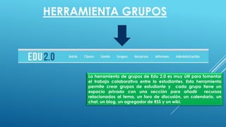 HERRAMIENTA GRUPOS
La herramienta de grupos de Edu 2.0 es muy útil para fomentar
el trabajo colaborativo entre lo estudiantes. Esta herramienta
permite crear grupos de estudiante y cada grupo tiene un
espacio privado con una sección para añadir recursos
relacionados al tema, un foro de discusión, un calendario, un
chat, un blog, un agregador de RSS y un wiki.
 