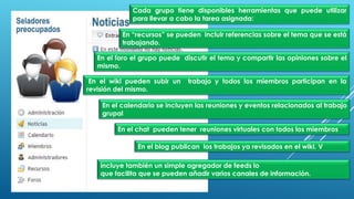 Cada grupo tiene disponibles herramientas que puede utilizar
para llevar a cabo la tarea asignada:
En “recursos” se pueden incluir referencias sobre el tema que se está
trabajando.
En el foro el grupo puede discutir el tema y compartir las opiniones sobre el
mismo.
En el wiki pueden subir un trabajo y todos los miembros participan en la
revisión del mismo.
En el calendario se incluyen las reuniones y eventos relacionados al trabajo
grupal
En el chat pueden tener reuniones virtuales con todos los miembros
En el blog publican los trabajos ya revisados en el wiki. V
incluye también un simple agregador de feeds lo
que facilita que se pueden añadir varios canales de información.
 