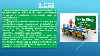 A pesar de que no cumplen completamente con todas las
funcionalidades de un blog, es esa sencillez la que facilita
su uso por los estudiantes. La herramienta puede ser
adaptada para
cualquier curso.
Por ejemplo, una actividad interesante es hacer que los
estudiantes publiquen semanalmente un articulo en el
blog reseñando una noticia, video o artículo relacionado
al curso. Al final del semestre terminan con unos 20
artículos en su blog. Parte de la tarea consiste en
comentar los artículos de sus compañeros.
Otra idea es utilizar el blog como un diario de
investigación en donde debe semanalmente describir las
tareas realizadas, reflexiones sobre el proceso de
investigación y lo discutido en clase; permitiendo así dar
una idea de cómo el estudiante está avanzado en el curso
y revela su nivel de motivación.
BLOGS
 