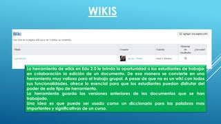 La herramienta de wikis en Edu 2.0 le brinda la oportunidad a los estudiantes de trabajar
en colaboración la edición de un documento. De esa manera se convierte en una
herramienta muy valiosa para el trabajo grupal. A pesar de que no es un wiki con todos
sus funcionalidades, ofrece lo esencial para que los estudiantes puedan disfrutar del
poder de este tipo de herramienta.
La herramienta guarda las versiones anteriores de los documentos que se han
trabajado.
Una idea es que puede ser usada como un diccionario para las palabras mas
importantes y significativas de un curso.
WIKIS
 