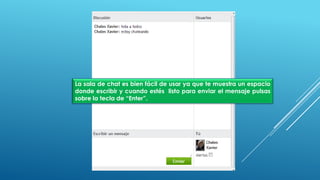 La sala de chat es bien fácil de usar ya que te muestra un espacio
donde escribir y cuando estés listo para enviar el mensaje pulsas
sobre la tecla de “Enter”.
 