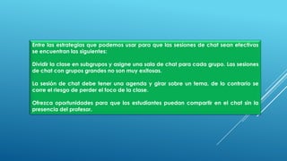 Entre las estrategias que podemos usar para que las sesiones de chat sean efectivas
se encuentran las siguientes:
Dividir la clase en subgrupos y asigne una sala de chat para cada grupo. Las sesiones
de chat con grupos grandes no son muy exitosas.
La sesión de chat debe tener una agenda y girar sobre un tema, de lo contrario se
corre el riesgo de perder el foco de la clase.
Ofrezca oportunidades para que los estudiantes puedan compartir en el chat sin la
presencia del profesor.
 