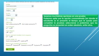 Tenemos muchísimas opciones en una prueba.
Podemos optar por la opción cronometrada (en donde al
estudiante se le presenta el tiempo que le queda para
completar la prueba); seleccionar si preferimos que las
preguntas se presenten en orden aleatorio, entre otros.
 