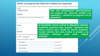 Para esta demostración seleccionaremos
una pregunta de selección múltiple (una
respuesta) y añadimos la pregunta con las
alternativas
Es importante marcar cuál es la alternativa correcta.
Finalmente pulsamos sobre “guardar”. Repetimos este
mismo proceso para añadir las demás preguntas.
Cuando estemos listo para mostrar la prueba a los
estudiantes, debemos pulsar sobre “Asignar
actividad”.
 