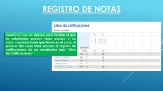 REGISTRO DE NOTAS
Contamos con un sistema para facilitar el que
los estudiantes puedan tener acceso a las
notas y puntuaciones que llevan en el curso. El
profesor del curso tiene acceso al registro de
calificaciones de sus estudiantes bajo “Libro
de Calificaciones”
 