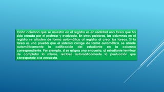 Cada columna que se muestra en el registro es en realidad una tarea que ha
sido creada por el profesor y evaluada. En otras palabras, las columnas en el
registro se añaden de forma automática al registro al crear las tareas. Si la
tarea es una prueba que el sistema corrige de forma automática, se añade
automáticamente la calificación del estudiante en la columna
correspondiente. Por ejemplo, si se asigna una encuesta, al estudiante terminar
de completar la misma, recibirá automáticamente la puntuación que
corresponde a la encuesta.
 