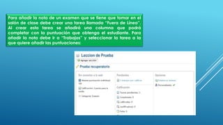 Para añadir la nota de un examen que se tiene que tomar en el
salón de clase debe crear una tarea llamada “Fuera de Línea”.
Al crear esta tarea se añadirá una columna que podrá
completar con la puntuación que obtenga el estudiante. Para
añadir la nota debe ir a “Trabajos” y seleccionar la tarea a la
que quiere añadir las puntuaciones:
 