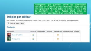 Supongamos que queremos añadir las puntuaciones
obtenidas en una tarea que los estudiantes completaron de
forma presencial. Para ello debes ir a la tarea y verás la lista
de estudiantes del curso. Puedes ahora incluir las
puntuaciones y además añadir un comentario si lo deseas
 