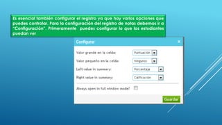Es esencial también configurar el registro ya que hay varios opciones que
puedes controlar. Para la configuración del registro de notas debemos ir a
“Configuración”. Primeramente puedes configurar lo que los estudiantes
puedan ver
 