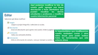 Aquí podemos modificar la foto de
nuestro perfil, agregar una breve
descripción o frase alentadora que
pueden visualizar los demás
estudiantes o profesores, y modificar
nuestra información personal
Es importantísimo que modifiquemos
nuestro verdadero correo y otros
datos Skype para poder realizar
todas las herramientas que este
entorno ofrese
 