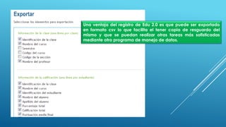 Una ventaja del registro de Edu 2.0 es que puede ser exportado
en formato csv lo que facilita el tener copia de resguardo del
mismo y que se puedan realizar otras tareas más sofisticadas
mediante otro programa de manejo de datos.
 