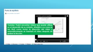 Youtube: Podrá encontrar videos que puede utilizar
en el desarrollo de su módulo. Añadirlo a su curso es
tan fácil como incluir la dirección del video y
automáticamente se insertará el video después de
grabar la lección.
 